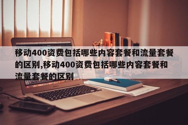 移动400资费包括哪些内容套餐和流量套餐的区别,移动400资费包括哪些内容套餐和流量套餐的区别